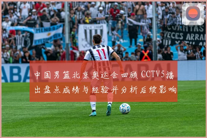 中国男篮北京奥运会回顾 CCTV5播出盘点成绩与经验并分析后续影响