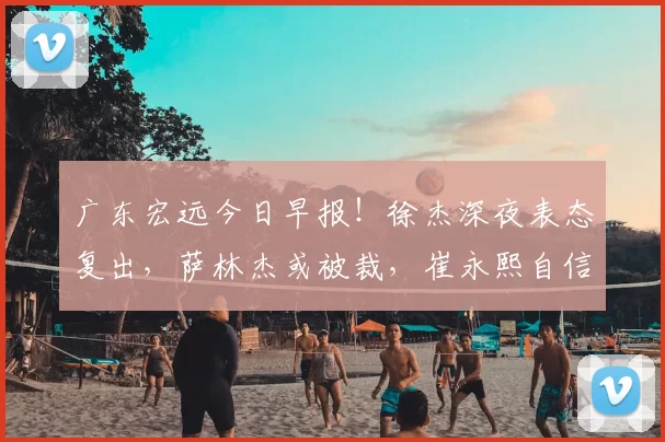 广东宏远今日早报！徐杰深夜表态复出，萨林杰或被裁，崔永熙自信发声_比赛_北京_上海