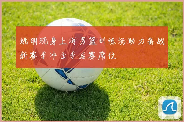 姚明现身上海男篮训练场助力备战新赛季冲击季后赛席位