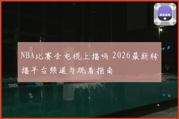 NBA比赛会电视上播吗 2026最新转播平台频道与观看指南