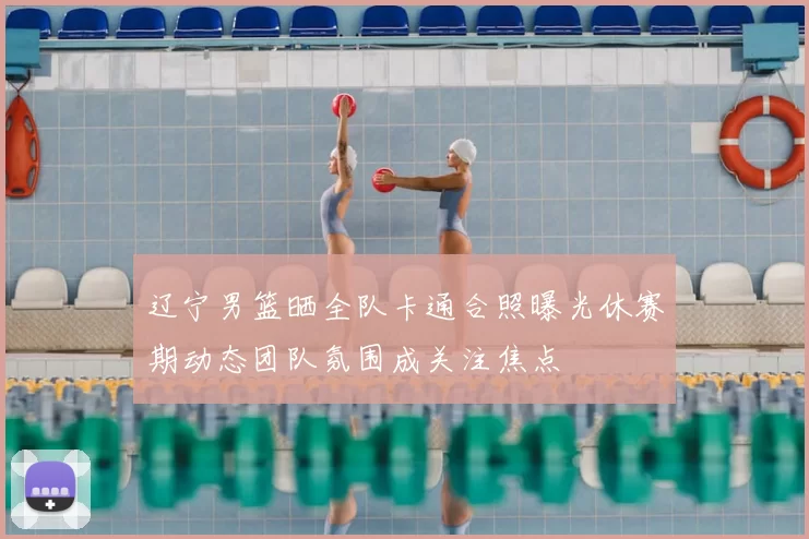 辽宁男篮晒全队卡通合照曝光休赛期动态团队氛围成关注焦点