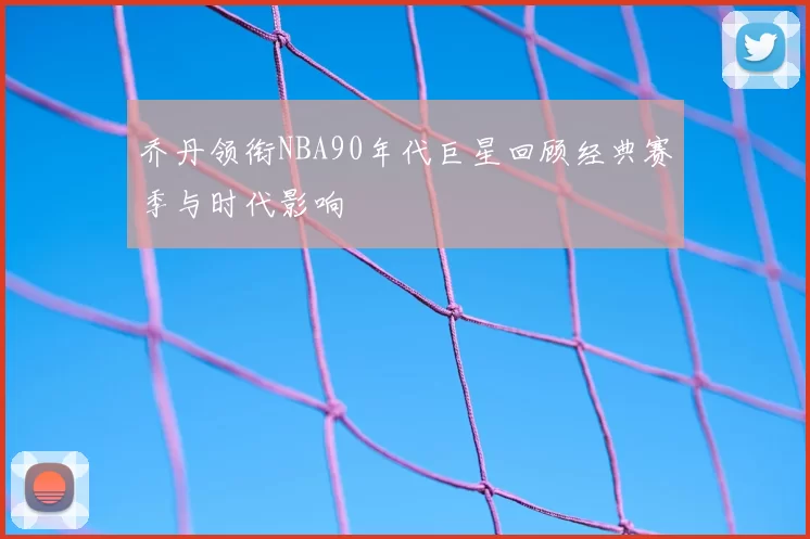 乔丹领衔NBA90年代巨星回顾经典赛季与时代影响