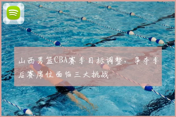 山西男篮CBA赛季目标调整，争夺季后赛席位面临三大挑战