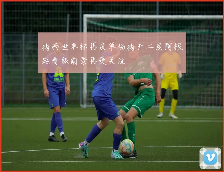 梅西世界杯再度单场梅开二度阿根廷晋级前景再受关注