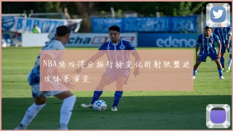NBA场均得分排行榜变化折射联盟进攻体系演变