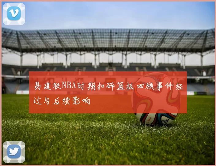 易建联NBA时期扣碎篮板回顾事件经过与后续影响