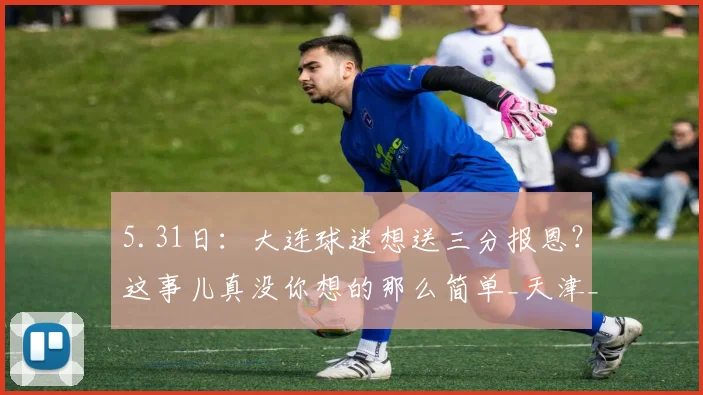 5.31日:大连球迷想送三分报恩?这事儿真没你想的那么简单_天津_足球_问题