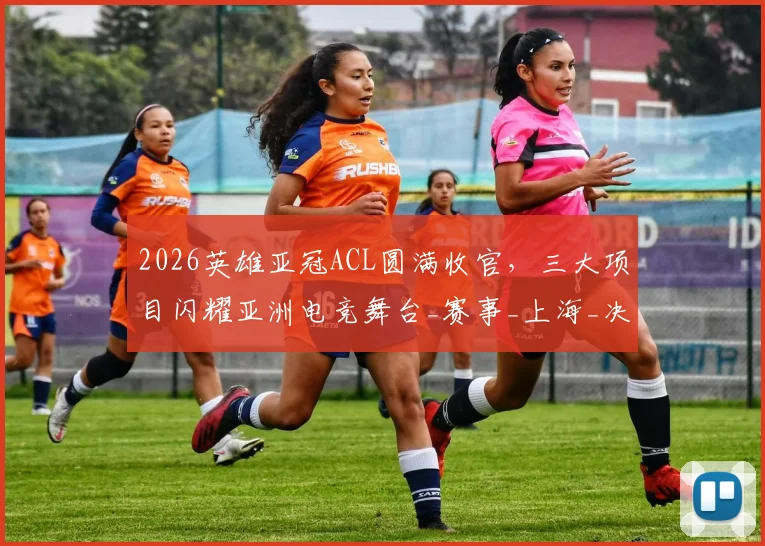 2026英雄亚冠ACL圆满收官，三大项目闪耀亚洲电竞舞台_赛事_上海_决赛