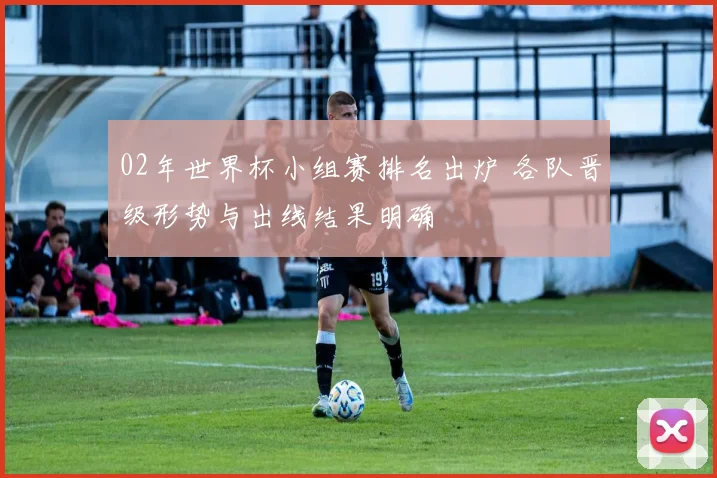 02年世界杯小组赛排名出炉 各队晋级形势与出线结果明确