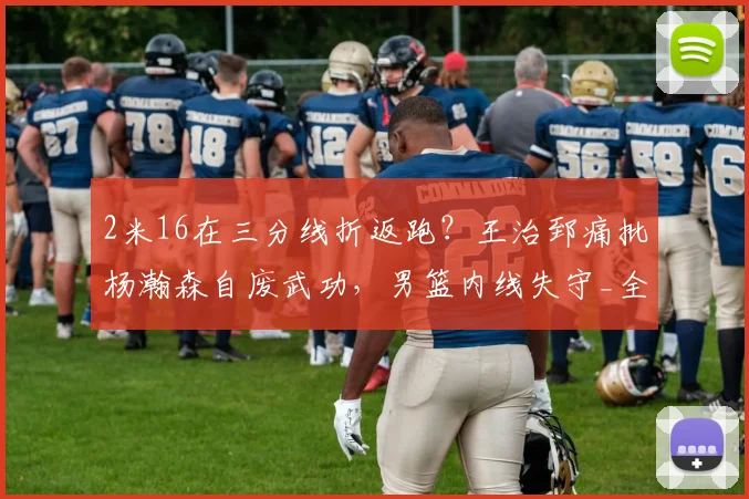 2米16在三分线折返跑？王治郅痛批杨瀚森自废武功，男篮内线失守_全场_篮板_全队