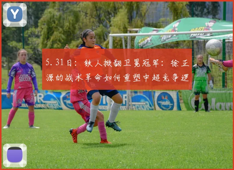 5.31日：铁人掀翻卫冕冠军：徐正源的战术革命如何重塑中超竞争逻辑的？_海港_菲尼奥_辽宁