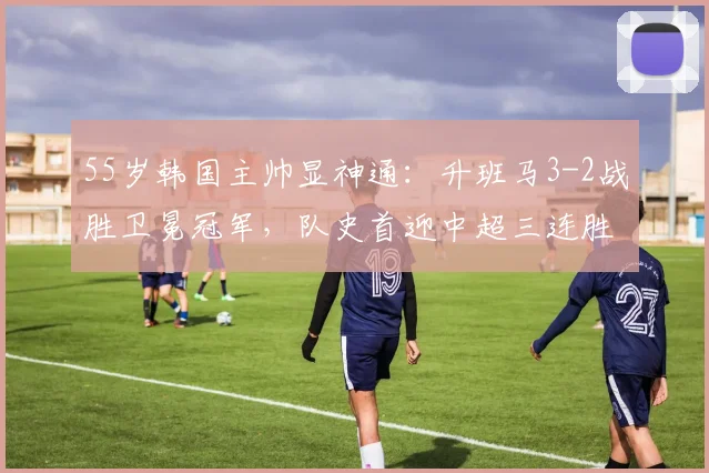 55岁韩国主帅显神通：升班马3-2战胜卫冕冠军，队史首迎中超三连胜_海港_铁人_上海