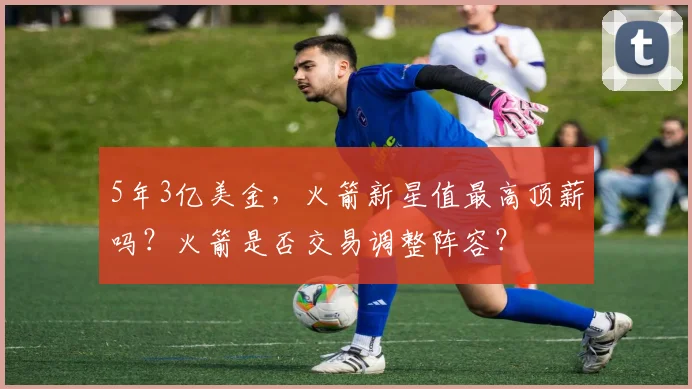 5年3亿美金，火箭新星值最高顶薪吗？火箭是否交易调整阵容？