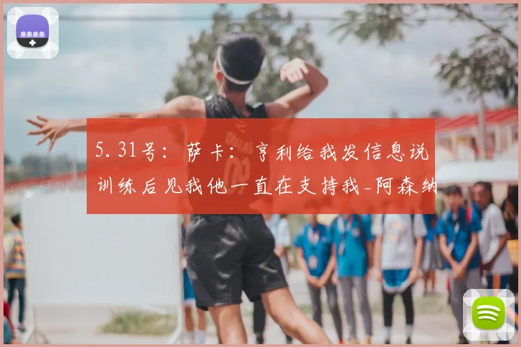 5.31号：萨卡：亨利给我发信息说训练后见我他一直在支持我_阿森纳_比赛_欧冠
