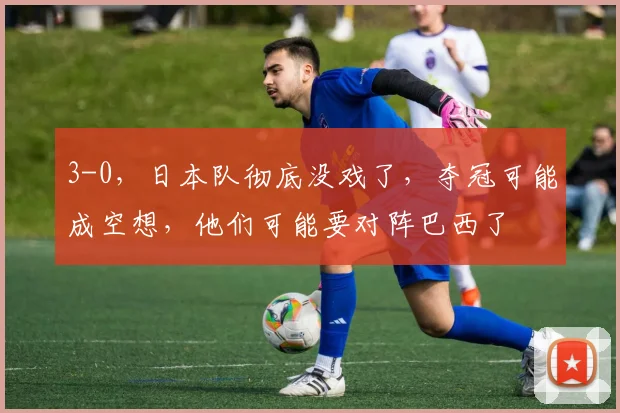 3-0，日本队彻底没戏了，夺冠可能成空想，他们可能要对阵巴西了