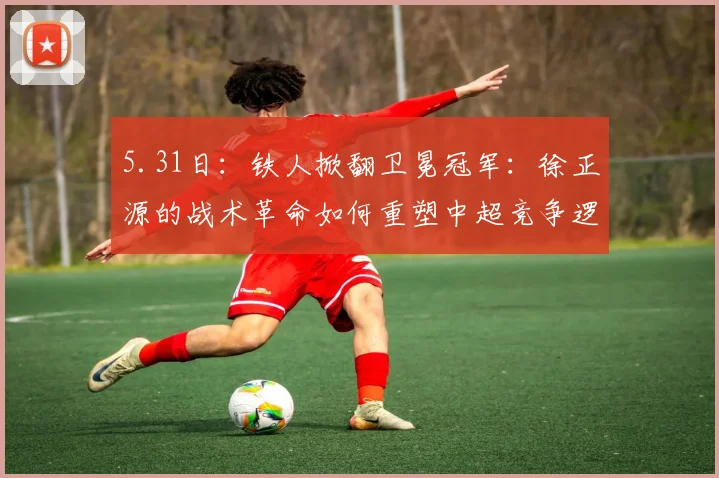 5.31日：铁人掀翻卫冕冠军：徐正源的战术革命如何重塑中超竞争逻辑的？_海港_菲尼奥_辽宁