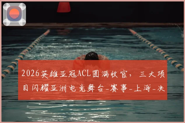2026英雄亚冠ACL圆满收官，三大项目闪耀亚洲电竞舞台_赛事_上海_决赛